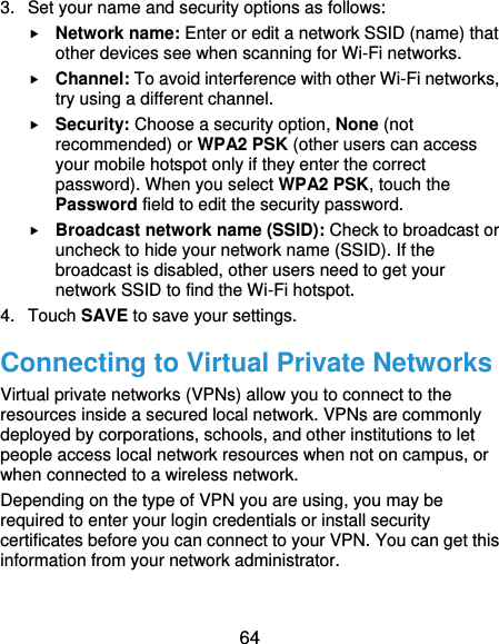  64 3.  Set your name and security options as follows:  Network name: Enter or edit a network SSID (name) that other devices see when scanning for Wi-Fi networks.  Channel: To avoid interference with other Wi-Fi networks, try using a different channel.  Security: Choose a security option, None (not recommended) or WPA2 PSK (other users can access your mobile hotspot only if they enter the correct password). When you select WPA2 PSK, touch the Password field to edit the security password.  Broadcast network name (SSID): Check to broadcast or uncheck to hide your network name (SSID). If the broadcast is disabled, other users need to get your network SSID to find the Wi-Fi hotspot. 4.  Touch SAVE to save your settings. Connecting to Virtual Private Networks Virtual private networks (VPNs) allow you to connect to the resources inside a secured local network. VPNs are commonly deployed by corporations, schools, and other institutions to let people access local network resources when not on campus, or when connected to a wireless network. Depending on the type of VPN you are using, you may be required to enter your login credentials or install security certificates before you can connect to your VPN. You can get this information from your network administrator. 