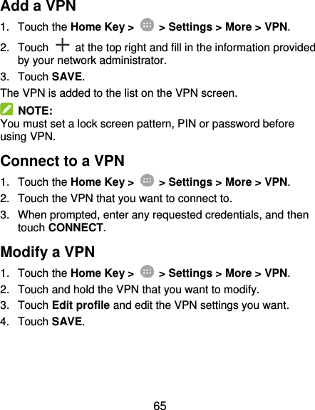  65 Add a VPN 1.  Touch the Home Key &gt;    &gt; Settings &gt; More &gt; VPN. 2.  Touch    at the top right and fill in the information provided by your network administrator. 3.  Touch SAVE. The VPN is added to the list on the VPN screen.   NOTE: You must set a lock screen pattern, PIN or password before using VPN.   Connect to a VPN 1.  Touch the Home Key &gt;    &gt; Settings &gt; More &gt; VPN. 2.  Touch the VPN that you want to connect to. 3.  When prompted, enter any requested credentials, and then touch CONNECT.   Modify a VPN 1.  Touch the Home Key &gt;    &gt; Settings &gt; More &gt; VPN. 2.  Touch and hold the VPN that you want to modify. 3.  Touch Edit profile and edit the VPN settings you want. 4.  Touch SAVE. 