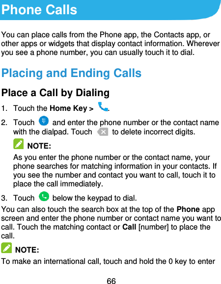 66 Phone Calls You can place calls from the Phone app, the Contacts app, or other apps or widgets that display contact information. Wherever you see a phone number, you can usually touch it to dial. Placing and Ending Calls Place a Call by Dialing 1.  Touch the Home Key &gt;  . 2.  Touch    and enter the phone number or the contact name with the dialpad. Touch    to delete incorrect digits.  NOTE:   As you enter the phone number or the contact name, your phone searches for matching information in your contacts. If you see the number and contact you want to call, touch it to place the call immediately. 3.  Touch    below the keypad to dial. You can also touch the search box at the top of the Phone app screen and enter the phone number or contact name you want to call. Touch the matching contact or Call [number] to place the call.   NOTE: To make an international call, touch and hold the 0 key to enter 