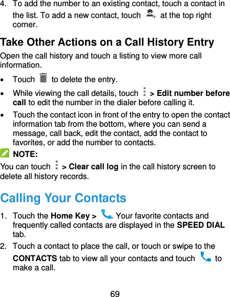  69 4.  To add the number to an existing contact, touch a contact in the list. To add a new contact, touch    at the top right corner. Take Other Actions on a Call History Entry Open the call history and touch a listing to view more call information.   Touch   to delete the entry.   While viewing the call details, touch    &gt; Edit number before call to edit the number in the dialer before calling it.   Touch the contact icon in front of the entry to open the contact information tab from the bottom, where you can send a message, call back, edit the contact, add the contact to favorites, or add the number to contacts.  NOTE: You can touch    &gt; Clear call log in the call history screen to delete all history records. Calling Your Contacts 1.  Touch the Home Key &gt;  . Your favorite contacts and frequently called contacts are displayed in the SPEED DIAL tab. 2.  Touch a contact to place the call, or touch or swipe to the CONTACTS tab to view all your contacts and touch    to make a call. 