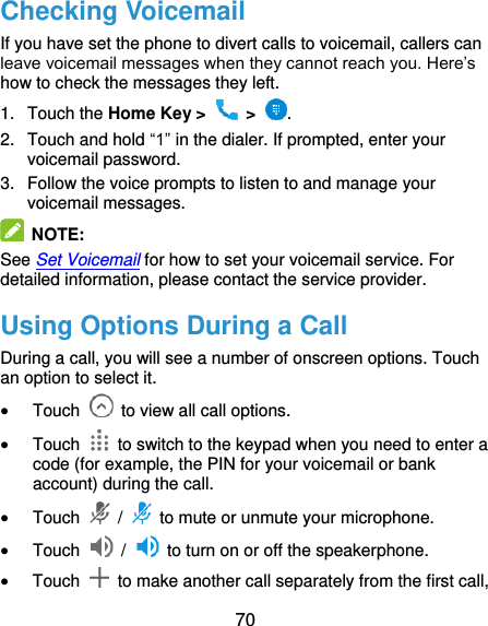  70 Checking Voicemail If you have set the phone to divert calls to voicemail, callers can leave voicemail messages when they cannot reach you. Here’s how to check the messages they left. 1.  Touch the Home Key &gt;   &gt;  . 2.  Touch and hold “1” in the dialer. If prompted, enter your voicemail password.   3.  Follow the voice prompts to listen to and manage your voicemail messages.    NOTE: See Set Voicemail for how to set your voicemail service. For detailed information, please contact the service provider. Using Options During a Call During a call, you will see a number of onscreen options. Touch an option to select it.  Touch    to view all call options.  Touch    to switch to the keypad when you need to enter a code (for example, the PIN for your voicemail or bank account) during the call.  Touch    /    to mute or unmute your microphone.  Touch    /    to turn on or off the speakerphone.  Touch    to make another call separately from the first call, 