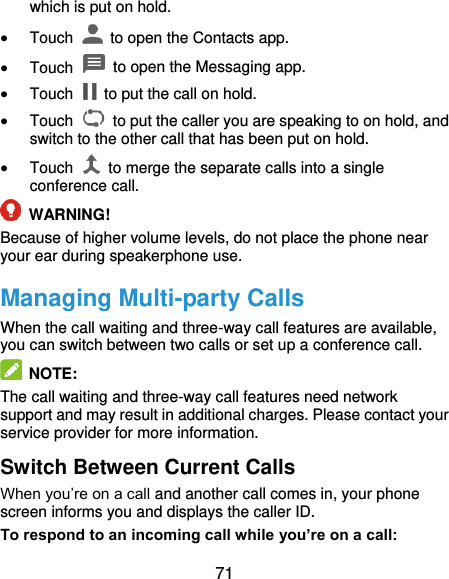  71 which is put on hold.  Touch    to open the Contacts app.  Touch    to open the Messaging app.  Touch    to put the call on hold.  Touch    to put the caller you are speaking to on hold, and switch to the other call that has been put on hold.  Touch    to merge the separate calls into a single conference call.  WARNING! Because of higher volume levels, do not place the phone near your ear during speakerphone use. Managing Multi-party Calls When the call waiting and three-way call features are available, you can switch between two calls or set up a conference call.    NOTE: The call waiting and three-way call features need network support and may result in additional charges. Please contact your service provider for more information. Switch Between Current Calls When you’re on a call and another call comes in, your phone screen informs you and displays the caller ID. To respond to an incoming call while you’re on a call: 