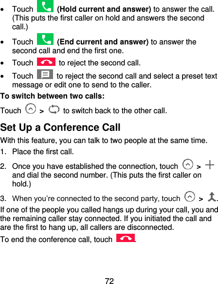  72  Touch    (Hold current and answer) to answer the call. (This puts the first caller on hold and answers the second call.)  Touch    (End current and answer) to answer the second call and end the first one.  Touch    to reject the second call.  Touch    to reject the second call and select a preset text message or edit one to send to the caller. To switch between two calls: Touch    &gt;    to switch back to the other call. Set Up a Conference Call With this feature, you can talk to two people at the same time. 1.  Place the first call. 2.  Once you have established the connection, touch    &gt;   and dial the second number. (This puts the first caller on hold.) 3. When you’re connected to the second party, touch   &gt;  . If one of the people you called hangs up during your call, you and the remaining caller stay connected. If you initiated the call and are the first to hang up, all callers are disconnected. To end the conference call, touch  . 