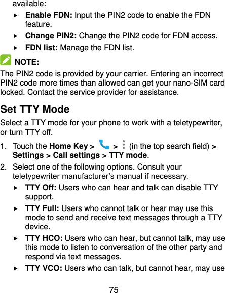  75 available:  Enable FDN: Input the PIN2 code to enable the FDN feature.  Change PIN2: Change the PIN2 code for FDN access.  FDN list: Manage the FDN list.  NOTE: The PIN2 code is provided by your carrier. Entering an incorrect PIN2 code more times than allowed can get your nano-SIM card locked. Contact the service provider for assistance. Set TTY Mode Select a TTY mode for your phone to work with a teletypewriter, or turn TTY off. 1.  Touch the Home Key &gt;    &gt;    (in the top search field) &gt; Settings &gt; Call settings &gt; TTY mode. 2.  Select one of the following options. Consult your teletypewriter manufacturer’s manual if necessary.  TTY Off: Users who can hear and talk can disable TTY support.  TTY Full: Users who cannot talk or hear may use this mode to send and receive text messages through a TTY device.  TTY HCO: Users who can hear, but cannot talk, may use this mode to listen to conversation of the other party and respond via text messages.  TTY VCO: Users who can talk, but cannot hear, may use 