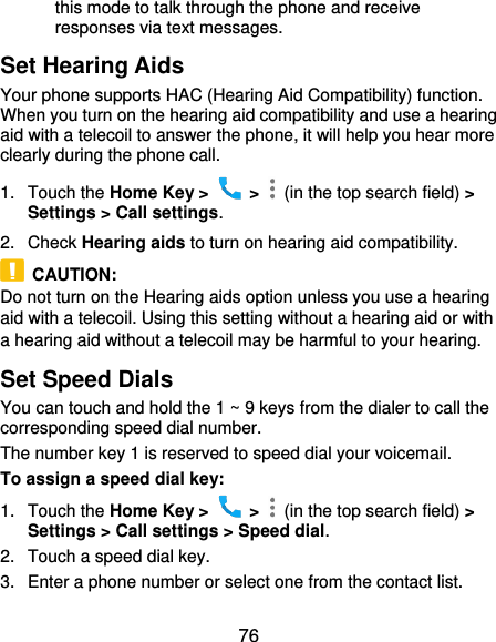  76 this mode to talk through the phone and receive responses via text messages. Set Hearing Aids Your phone supports HAC (Hearing Aid Compatibility) function. When you turn on the hearing aid compatibility and use a hearing aid with a telecoil to answer the phone, it will help you hear more clearly during the phone call. 1.  Touch the Home Key &gt;    &gt;    (in the top search field) &gt; Settings &gt; Call settings. 2.  Check Hearing aids to turn on hearing aid compatibility.   CAUTION: Do not turn on the Hearing aids option unless you use a hearing aid with a telecoil. Using this setting without a hearing aid or with a hearing aid without a telecoil may be harmful to your hearing. Set Speed Dials You can touch and hold the 1 ~ 9 keys from the dialer to call the corresponding speed dial number. The number key 1 is reserved to speed dial your voicemail. To assign a speed dial key: 1.  Touch the Home Key &gt;    &gt;    (in the top search field) &gt; Settings &gt; Call settings &gt; Speed dial. 2.  Touch a speed dial key. 3.  Enter a phone number or select one from the contact list. 