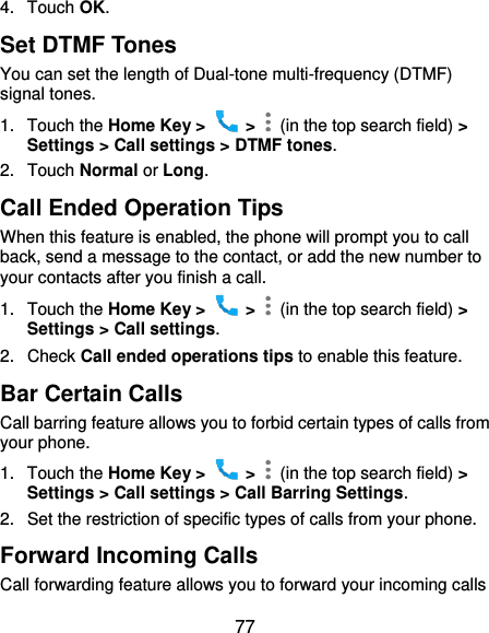  77 4.  Touch OK. Set DTMF Tones You can set the length of Dual-tone multi-frequency (DTMF) signal tones. 1.  Touch the Home Key &gt;    &gt;    (in the top search field) &gt; Settings &gt; Call settings &gt; DTMF tones. 2.  Touch Normal or Long. Call Ended Operation Tips When this feature is enabled, the phone will prompt you to call back, send a message to the contact, or add the new number to your contacts after you finish a call. 1.  Touch the Home Key &gt;    &gt;    (in the top search field) &gt; Settings &gt; Call settings. 2.  Check Call ended operations tips to enable this feature. Bar Certain Calls Call barring feature allows you to forbid certain types of calls from your phone. 1.  Touch the Home Key &gt;    &gt;    (in the top search field) &gt; Settings &gt; Call settings &gt; Call Barring Settings. 2.  Set the restriction of specific types of calls from your phone. Forward Incoming Calls Call forwarding feature allows you to forward your incoming calls 