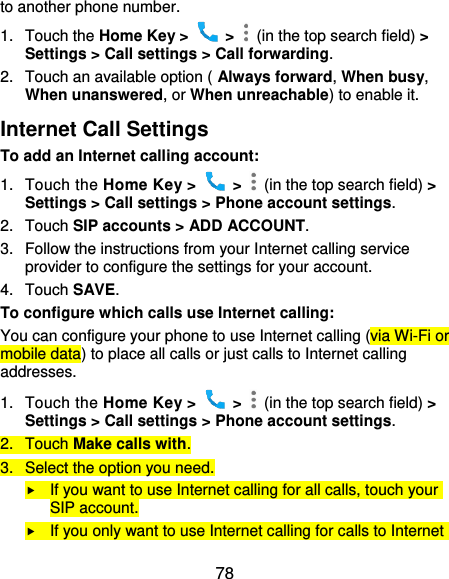 78 to another phone number. 1.  Touch the Home Key &gt;    &gt;    (in the top search field) &gt; Settings &gt; Call settings &gt; Call forwarding. 2.  Touch an available option ( Always forward, When busy, When unanswered, or When unreachable) to enable it. Internet Call Settings To add an Internet calling account:  1.  Touch the Home Key &gt;    &gt;    (in the top search field) &gt; Settings &gt; Call settings &gt; Phone account settings. 2.  Touch SIP accounts &gt; ADD ACCOUNT. 3.  Follow the instructions from your Internet calling service provider to configure the settings for your account. 4.  Touch SAVE. To configure which calls use Internet calling: You can configure your phone to use Internet calling (via Wi-Fi or mobile data) to place all calls or just calls to Internet calling addresses. 1.  Touch the Home Key &gt;    &gt;    (in the top search field) &gt; Settings &gt; Call settings &gt; Phone account settings. 2.  Touch Make calls with. 3.  Select the option you need.  If you want to use Internet calling for all calls, touch your SIP account.  If you only want to use Internet calling for calls to Internet 