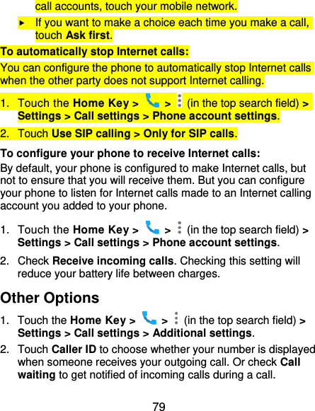  79 call accounts, touch your mobile network.  If you want to make a choice each time you make a call, touch Ask first. To automatically stop Internet calls: You can configure the phone to automatically stop Internet calls when the other party does not support Internet calling. 1.  Touch the Home Key &gt;    &gt;    (in the top search field) &gt; Settings &gt; Call settings &gt; Phone account settings. 2.  Touch Use SIP calling &gt; Only for SIP calls. To configure your phone to receive Internet calls: By default, your phone is configured to make Internet calls, but not to ensure that you will receive them. But you can configure your phone to listen for Internet calls made to an Internet calling account you added to your phone. 1.  Touch the Home Key &gt;    &gt;    (in the top search field) &gt; Settings &gt; Call settings &gt; Phone account settings. 2.  Check Receive incoming calls. Checking this setting will reduce your battery life between charges. Other Options 1.  Touch the Home Key &gt;    &gt;    (in the top search field) &gt; Settings &gt; Call settings &gt; Additional settings. 2.  Touch Caller ID to choose whether your number is displayed when someone receives your outgoing call. Or check Call waiting to get notified of incoming calls during a call. 
