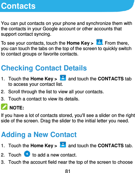  81 Contacts You can put contacts on your phone and synchronize them with the contacts in your Google account or other accounts that support contact syncing. To see your contacts, touch the Home Key &gt;  . From there, you can touch the tabs on the top of the screen to quickly switch to contact groups or favorite contacts. Checking Contact Details 1.  Touch the Home Key &gt;    and touch the CONTACTS tab to access your contact list. 2.  Scroll through the list to view all your contacts. 3.  Touch a contact to view its details.  NOTE: If you have a lot of contacts stored, you&apos;ll see a slider on the right side of the screen. Drag the slider to the initial letter you need. Adding a New Contact 1.  Touch the Home Key &gt;    and touch the CONTACTS tab. 2.  Touch    to add a new contact. 3.  Touch the account field near the top of the screen to choose 
