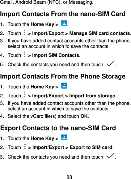  83 Gmail, Android Beam (NFC), or Messaging. Import Contacts From the nano-SIM Card 1.  Touch the Home Key &gt;  . 2.  Touch    &gt; Import/Export &gt; Manage SIM card contacts. 3.  If you have added contact accounts other than the phone, select an account in which to save the contacts. 4.  Touch    &gt; Import SIM Contacts. 5.  Check the contacts you need and then touch  . Import Contacts From the Phone Storage 1.  Touch the Home Key &gt;  . 2.  Touch    &gt; Import/Export &gt; Import from storage. 3. If you have added contact accounts other than the phone, select an account in which to save the contacts. 4.  Select the vCard file(s) and touch OK. Export Contacts to the nano-SIM Card 1.  Touch the Home Key &gt;  . 2.  Touch    &gt; Import/Export &gt; Export to SIM card. 3.  Check the contacts you need and then touch  . 