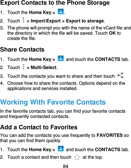  84 Export Contacts to the Phone Storage 1.  Touch the Home Key &gt;  . 2.  Touch    &gt; Import/Export &gt; Export to storage. 3.  The phone will prompt you with the name of the vCard file and the directory in which the file will be saved. Touch OK to create the file. Share Contacts 1.  Touch the Home Key &gt;    and touch the CONTACTS tab. 2.  Touch    &gt; Multi-Select. 3.  Touch the contacts you want to share and then touch  . 4.  Choose how to share the contacts. Options depend on the applications and services installed. Working With Favorite Contacts In the favorite contacts tab, you can find your favorite contacts and frequently contacted contacts. Add a Contact to Favorites You can add the contacts you use frequently to FAVORITES so that you can find them quickly. 1.  Touch the Home Key &gt;    and touch the CONTACTS tab. 2.  Touch a contact and then touch    at the top. 