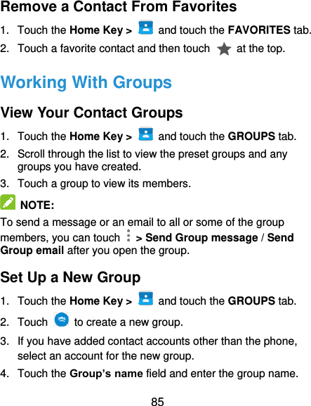  85 Remove a Contact From Favorites 1.  Touch the Home Key &gt;    and touch the FAVORITES tab. 2.  Touch a favorite contact and then touch    at the top. Working With Groups View Your Contact Groups 1.  Touch the Home Key &gt;    and touch the GROUPS tab. 2.  Scroll through the list to view the preset groups and any groups you have created. 3.  Touch a group to view its members.  NOTE: To send a message or an email to all or some of the group members, you can touch    &gt; Send Group message / Send Group email after you open the group. Set Up a New Group 1.  Touch the Home Key &gt;    and touch the GROUPS tab. 2.  Touch    to create a new group. 3. If you have added contact accounts other than the phone, select an account for the new group. 4.  Touch the Group’s name field and enter the group name. 