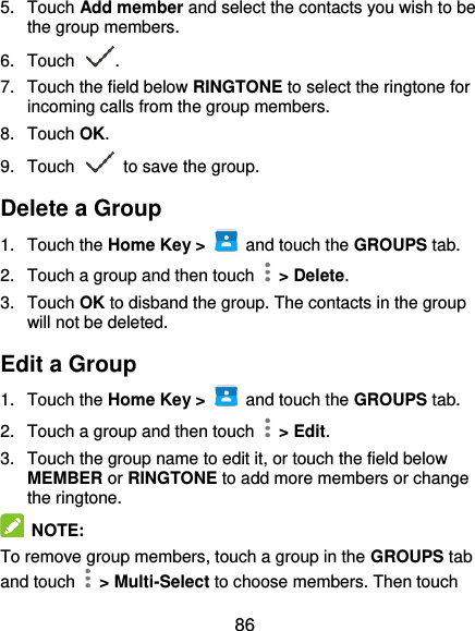  86 5.  Touch Add member and select the contacts you wish to be the group members. 6.  Touch  . 7.  Touch the field below RINGTONE to select the ringtone for incoming calls from the group members. 8.  Touch OK. 9.  Touch   to save the group. Delete a Group 1.  Touch the Home Key &gt;    and touch the GROUPS tab. 2.  Touch a group and then touch    &gt; Delete. 3.  Touch OK to disband the group. The contacts in the group will not be deleted. Edit a Group 1.  Touch the Home Key &gt;    and touch the GROUPS tab. 2.  Touch a group and then touch    &gt; Edit. 3.  Touch the group name to edit it, or touch the field below MEMBER or RINGTONE to add more members or change the ringtone.  NOTE: To remove group members, touch a group in the GROUPS tab and touch    &gt; Multi-Select to choose members. Then touch 