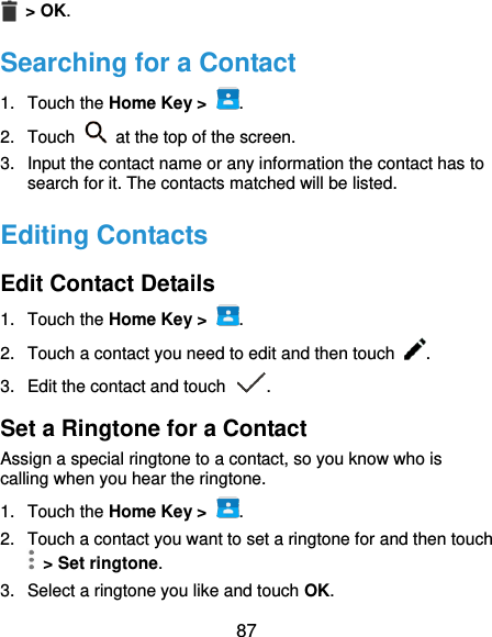 87  &gt; OK. Searching for a Contact 1.  Touch the Home Key &gt;  . 2.  Touch    at the top of the screen. 3.  Input the contact name or any information the contact has to search for it. The contacts matched will be listed. Editing Contacts Edit Contact Details 1.  Touch the Home Key &gt;  . 2.  Touch a contact you need to edit and then touch  . 3.  Edit the contact and touch  . Set a Ringtone for a Contact Assign a special ringtone to a contact, so you know who is calling when you hear the ringtone. 1.  Touch the Home Key &gt;  . 2.  Touch a contact you want to set a ringtone for and then touch   &gt; Set ringtone. 3.  Select a ringtone you like and touch OK. 