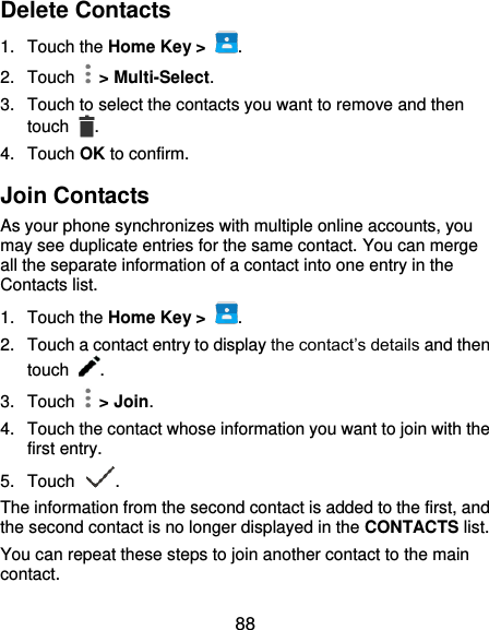  88 Delete Contacts 1.  Touch the Home Key &gt;  . 2.  Touch    &gt; Multi-Select. 3.  Touch to select the contacts you want to remove and then touch  . 4.  Touch OK to confirm. Join Contacts As your phone synchronizes with multiple online accounts, you may see duplicate entries for the same contact. You can merge all the separate information of a contact into one entry in the Contacts list. 1.  Touch the Home Key &gt;  . 2.  Touch a contact entry to display the contact’s details and then touch  . 3.  Touch    &gt; Join. 4.  Touch the contact whose information you want to join with the first entry. 5.  Touch  . The information from the second contact is added to the first, and the second contact is no longer displayed in the CONTACTS list. You can repeat these steps to join another contact to the main contact. 