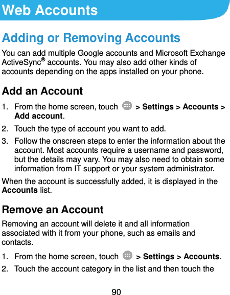  90 Web Accounts Adding or Removing Accounts You can add multiple Google accounts and Microsoft Exchange ActiveSync® accounts. You may also add other kinds of accounts depending on the apps installed on your phone. Add an Account 1.  From the home screen, touch    &gt; Settings &gt; Accounts &gt; Add account. 2.  Touch the type of account you want to add. 3.  Follow the onscreen steps to enter the information about the account. Most accounts require a username and password, but the details may vary. You may also need to obtain some information from IT support or your system administrator. When the account is successfully added, it is displayed in the Accounts list. Remove an Account Removing an account will delete it and all information associated with it from your phone, such as emails and contacts. 1.  From the home screen, touch    &gt; Settings &gt; Accounts. 2.  Touch the account category in the list and then touch the 