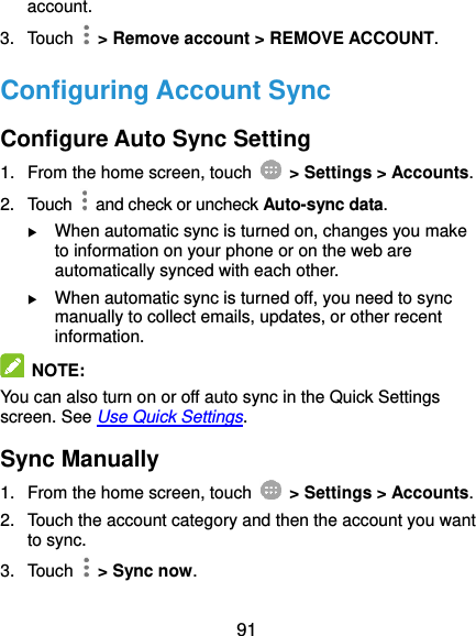  91 account. 3.  Touch    &gt; Remove account &gt; REMOVE ACCOUNT. Configuring Account Sync Configure Auto Sync Setting 1.  From the home screen, touch    &gt; Settings &gt; Accounts. 2.  Touch    and check or uncheck Auto-sync data.  When automatic sync is turned on, changes you make to information on your phone or on the web are automatically synced with each other.  When automatic sync is turned off, you need to sync manually to collect emails, updates, or other recent information.  NOTE: You can also turn on or off auto sync in the Quick Settings screen. See Use Quick Settings. Sync Manually 1.  From the home screen, touch    &gt; Settings &gt; Accounts. 2.  Touch the account category and then the account you want to sync. 3.  Touch    &gt; Sync now. 