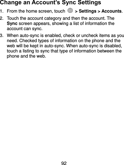  92 Change an Account’s Sync Settings 1.  From the home screen, touch    &gt; Settings &gt; Accounts. 2.  Touch the account category and then the account. The Sync screen appears, showing a list of information the account can sync. 3.  When auto-sync is enabled, check or uncheck items as you need. Checked types of information on the phone and the web will be kept in auto-sync. When auto-sync is disabled, touch a listing to sync that type of information between the phone and the web.  