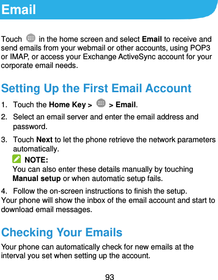  93 Email Touch    in the home screen and select Email to receive and send emails from your webmail or other accounts, using POP3 or IMAP, or access your Exchange ActiveSync account for your corporate email needs. Setting Up the First Email Account 1.  Touch the Home Key &gt;    &gt; Email. 2.  Select an email server and enter the email address and password. 3.  Touch Next to let the phone retrieve the network parameters automatically.   NOTE: You can also enter these details manually by touching Manual setup or when automatic setup fails. 4.  Follow the on-screen instructions to finish the setup. Your phone will show the inbox of the email account and start to download email messages. Checking Your Emails Your phone can automatically check for new emails at the interval you set when setting up the account. 