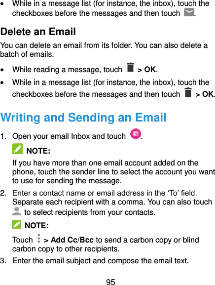  95  While in a message list (for instance, the inbox), touch the checkboxes before the messages and then touch  . Delete an Email You can delete an email from its folder. You can also delete a batch of emails.  While reading a message, touch    &gt; OK.  While in a message list (for instance, the inbox), touch the checkboxes before the messages and then touch    &gt; OK. Writing and Sending an Email 1.  Open your email Inbox and touch  .  NOTE: If you have more than one email account added on the phone, touch the sender line to select the account you want to use for sending the message. 2. Enter a contact name or email address in the ‘To’ field. Separate each recipient with a comma. You can also touch   to select recipients from your contacts.   NOTE: Touch    &gt; Add Cc/Bcc to send a carbon copy or blind carbon copy to other recipients. 3.  Enter the email subject and compose the email text. 