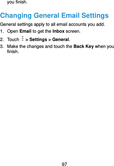  97 you finish. Changing General Email Settings General settings apply to all email accounts you add. 1.  Open Email to get the Inbox screen. 2.  Touch    &gt; Settings &gt; General. 3.  Make the changes and touch the Back Key when you finish.  