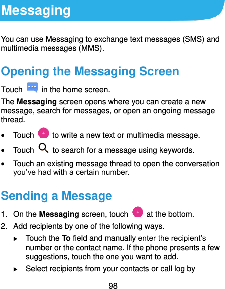  98 Messaging You can use Messaging to exchange text messages (SMS) and multimedia messages (MMS). Opening the Messaging Screen Touch    in the home screen. The Messaging screen opens where you can create a new message, search for messages, or open an ongoing message thread.  Touch    to write a new text or multimedia message.  Touch    to search for a message using keywords.  Touch an existing message thread to open the conversation you’ve had with a certain number. Sending a Message 1.  On the Messaging screen, touch    at the bottom. 2.  Add recipients by one of the following ways.  Touch the To field and manually enter the recipient’s number or the contact name. If the phone presents a few suggestions, touch the one you want to add.  Select recipients from your contacts or call log by 
