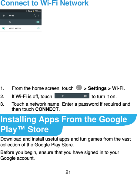 21 Connect to Wi-Fi Network  1.  From the home screen, touch    &gt; Settings &gt; Wi-Fi. 2.  If Wi-Fi is off, touch    to turn it on. 3.  Touch a network name. Enter a password if required and then touch CONNECT. Installing Apps From the Google Play™ Store Download and install useful apps and fun games from the vast collection of the Google Play Store.   Before you begin, ensure that you have signed in to your Google account. 