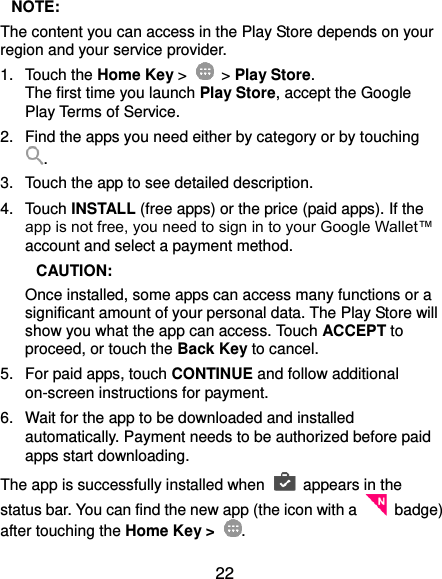 22  NOTE: The content you can access in the Play Store depends on your region and your service provider. 1.  Touch the Home Key &gt;    &gt; Play Store. The first time you launch Play Store, accept the Google Play Terms of Service. 2.  Find the apps you need either by category or by touching . 3.  Touch the app to see detailed description. 4.  Touch INSTALL (free apps) or the price (paid apps). If the app is not free, you need to sign in to your Google Wallet™ account and select a payment method.  CAUTION: Once installed, some apps can access many functions or a significant amount of your personal data. The Play Store will show you what the app can access. Touch ACCEPT to proceed, or touch the Back Key to cancel. 5.  For paid apps, touch CONTINUE and follow additional on-screen instructions for payment. 6.  Wait for the app to be downloaded and installed automatically. Payment needs to be authorized before paid apps start downloading. The app is successfully installed when    appears in the status bar. You can find the new app (the icon with a    badge) after touching the Home Key &gt;  . 