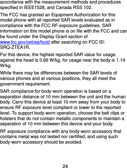  24 accordance with the measurement methods and procedures specified in IEEE1528, and Canada RSS 102.   The FCC has granted an Equipment Authorization for this model phone with all reported SAR levels evaluated as in compliance with the FCC RF exposure guidelines. SAR information on this model phone is on file with the FCC and can be found under the Display Grant section of www.fcc.gov/oet/ea/fccid after searching on FCC ID: SRQ-ZTEA1R. For this device, the highest reported SAR value for usage against the head is 0.66 W/kg, for usage near the body is 1.14 W/kg. While there may be differences between the SAR levels of various phones and at various positions, they all meet the government requirement. SAR compliance for body-worn operation is based on a separation distance of 10 mm between the unit and the human body. Carry this device at least 10 mm away from your body to ensure RF exposure level compliant or lower to the reported level. To support body-worn operation, choose the belt clips or holsters that do not contain metallic components to maintain a separation of 10 mm between this device and your body. RF exposure compliance with any body-worn accessory that contains metal was not tested nor certified, and using such body-worn accessory should be avoided. 