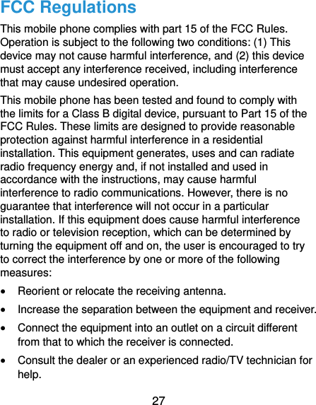  27 FCC Regulations This mobile phone complies with part 15 of the FCC Rules. Operation is subject to the following two conditions: (1) This device may not cause harmful interference, and (2) this device must accept any interference received, including interference that may cause undesired operation. This mobile phone has been tested and found to comply with the limits for a Class B digital device, pursuant to Part 15 of the FCC Rules. These limits are designed to provide reasonable protection against harmful interference in a residential installation. This equipment generates, uses and can radiate radio frequency energy and, if not installed and used in accordance with the instructions, may cause harmful interference to radio communications. However, there is no guarantee that interference will not occur in a particular installation. If this equipment does cause harmful interference to radio or television reception, which can be determined by turning the equipment off and on, the user is encouraged to try to correct the interference by one or more of the following measures:  Reorient or relocate the receiving antenna.  Increase the separation between the equipment and receiver.  Connect the equipment into an outlet on a circuit different from that to which the receiver is connected.  Consult the dealer or an experienced radio/TV technician for help. 