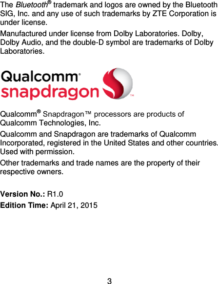  3 The Bluetooth® trademark and logos are owned by the Bluetooth SIG, Inc. and any use of such trademarks by ZTE Corporation is under license. Manufactured under license from Dolby Laboratories. Dolby, Dolby Audio, and the double-D symbol are trademarks of Dolby Laboratories.  Qualcomm® Snapdragon™ processors are products of Qualcomm Technologies, Inc.   Qualcomm and Snapdragon are trademarks of Qualcomm Incorporated, registered in the United States and other countries. Used with permission. Other trademarks and trade names are the property of their respective owners.  Version No.: R1.0 Edition Time: April 21, 2015   