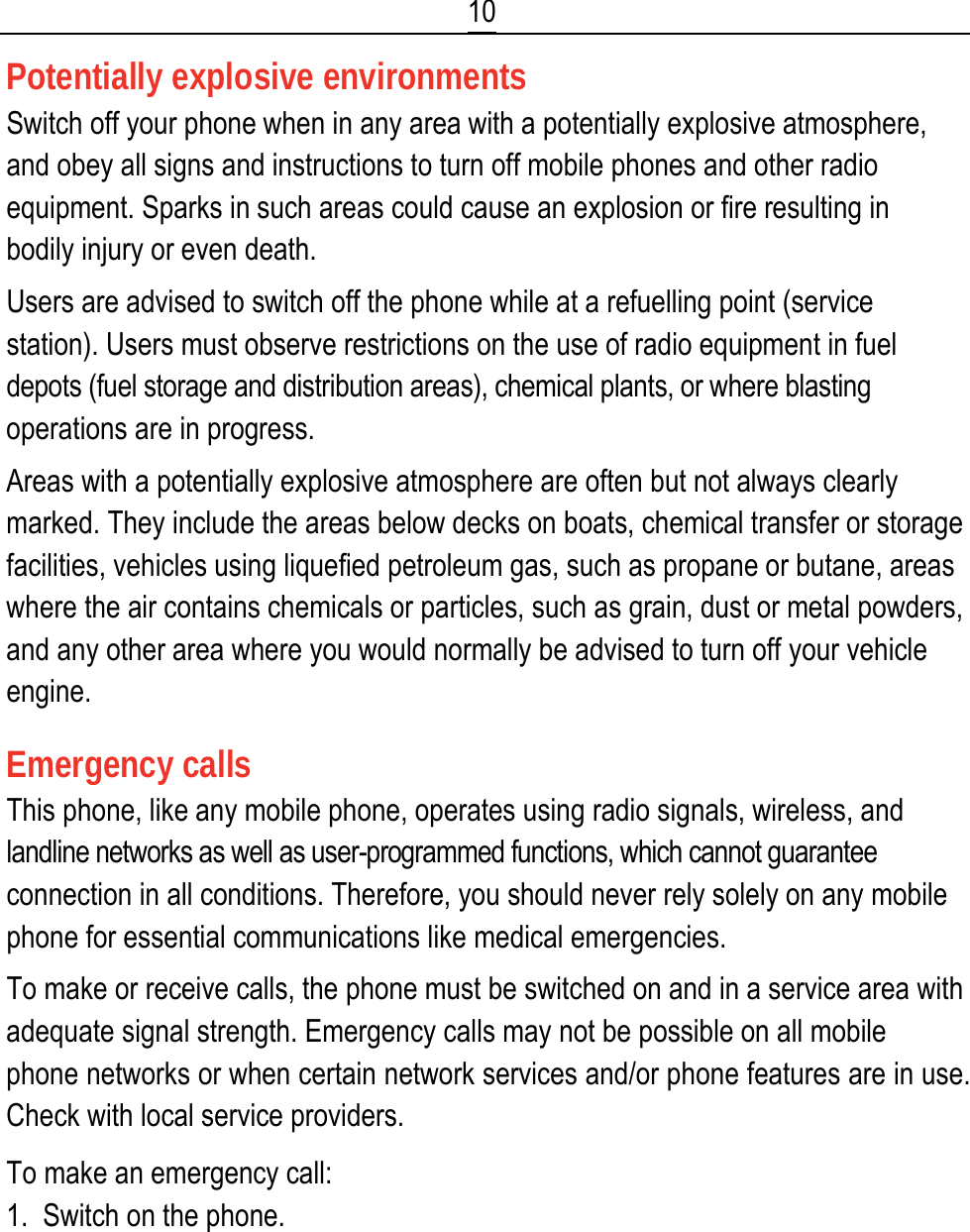  10 Potentially explosive environments Switch off your phone when in any area with a potentially explosive atmosphere, and obey all signs and instructions to turn off mobile phones and other radio equipment. Sparks in such areas could cause an explosion or fire resulting in bodily injury or even death. Users are advised to switch off the phone while at a refuelling point (service station). Users must observe restrictions on the use of radio equipment in fuel depots (fuel storage and distribution areas), chemical plants, or where blasting operations are in progress. Areas with a potentially explosive atmosphere are often but not always clearly marked. They include the areas below decks on boats, chemical transfer or storage facilities, vehicles using liquefied petroleum gas, such as propane or butane, areas where the air contains chemicals or particles, such as grain, dust or metal powders, and any other area where you would normally be advised to turn off your vehicle engine. Emergency calls This phone, like any mobile phone, operates using radio signals, wireless, and landline networks as well as user-programmed functions, which cannot guarantee connection in all conditions. Therefore, you should never rely solely on any mobile phone for essential communications like medical emergencies. To make or receive calls, the phone must be switched on and in a service area with adequate signal strength. Emergency calls may not be possible on all mobile phone networks or when certain network services and/or phone features are in use. Check with local service providers. To make an emergency call: 1.  Switch on the phone. 