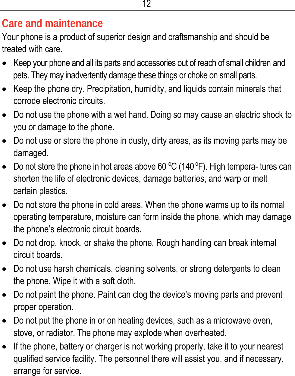  12 Care and maintenance Your phone is a product of superior design and craftsmanship and should be treated with care. • Keep your phone and all its parts and accessories out of reach of small children and pets. They may inadvertently damage these things or choke on small parts. • Keep the phone dry. Precipitation, humidity, and liquids contain minerals that corrode electronic circuits. • Do not use the phone with a wet hand. Doing so may cause an electric shock to you or damage to the phone. • Do not use or store the phone in dusty, dirty areas, as its moving parts may be damaged. • Do not store the phone in hot areas above 60 oC (140 oF). High tempera- tures can shorten the life of electronic devices, damage batteries, and warp or melt certain plastics. • Do not store the phone in cold areas. When the phone warms up to its normal operating temperature, moisture can form inside the phone, which may damage the phone’s electronic circuit boards. • Do not drop, knock, or shake the phone. Rough handling can break internal circuit boards. • Do not use harsh chemicals, cleaning solvents, or strong detergents to clean the phone. Wipe it with a soft cloth. • Do not paint the phone. Paint can clog the device’s moving parts and prevent proper operation. • Do not put the phone in or on heating devices, such as a microwave oven, stove, or radiator. The phone may explode when overheated. • If the phone, battery or charger is not working properly, take it to your nearest qualified service facility. The personnel there will assist you, and if necessary, arrange for service. 
