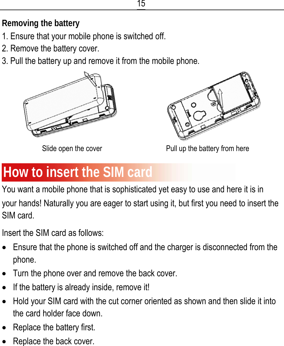  15 Removing the battery 1. Ensure that your mobile phone is switched off. 2. Remove the battery cover. 3. Pull the battery up and remove it from the mobile phone.                          Slide open the cover                                   Pull up the battery from here  How to insert the SIM card You want a mobile phone that is sophisticated yet easy to use and here it is in your hands! Naturally you are eager to start using it, but first you need to insert the SIM card. Insert the SIM card as follows: • Ensure that the phone is switched off and the charger is disconnected from the phone. • Turn the phone over and remove the back cover. • If the battery is already inside, remove it! • Hold your SIM card with the cut corner oriented as shown and then slide it into the card holder face down. • Replace the battery first. • Replace the back cover. 