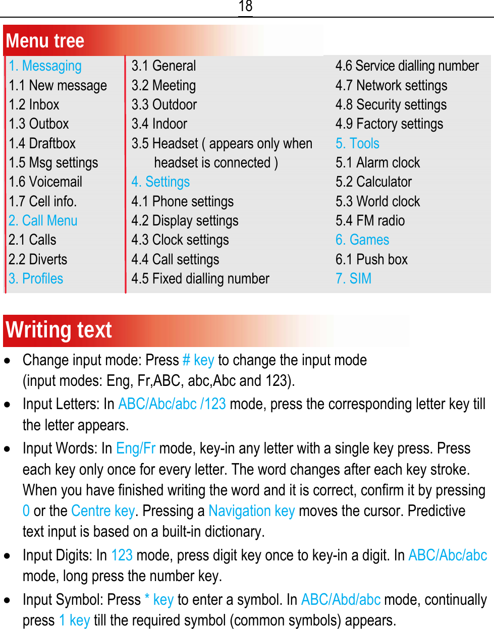  18 Menu tree 1. Messaging 1.1 New message 1.2 Inbox 1.3 Outbox 1.4 Draftbox 1.5 Msg settings 1.6 Voicemail 1.7 Cell info. 2. Call Menu 2.1 Calls 2.2 Diverts 3. Profiles 3.1 General 3.2 Meeting 3.3 Outdoor 3.4 Indoor 3.5 Headset ( appears only when       headset is connected ) 4. Settings 4.1 Phone settings 4.2 Display settings 4.3 Clock settings 4.4 Call settings 4.5 Fixed dialling number 4.6 Service dialling number 4.7 Network settings 4.8 Security settings 4.9 Factory settings 5. Tools 5.1 Alarm clock 5.2 Calculator 5.3 World clock 5.4 FM radio 6. Games 6.1 Push box 7. SIM Writing text • Change input mode: Press # key to change the input mode                                   (input modes: Eng, Fr,ABC, abc,Abc and 123). • Input Letters: In ABC/Abc/abc /123 mode, press the corresponding letter key till the letter appears. • Input Words: In Eng/Fr mode, key-in any letter with a single key press. Press each key only once for every letter. The word changes after each key stroke. When you have finished writing the word and it is correct, confirm it by pressing 0 or the Centre key. Pressing a Navigation key moves the cursor. Predictive text input is based on a built-in dictionary. • Input Digits: In 123 mode, press digit key once to key-in a digit. In ABC/Abc/abc mode, long press the number key. • Input Symbol: Press * key to enter a symbol. In ABC/Abd/abc mode, continually press 1 key till the required symbol (common symbols) appears. 