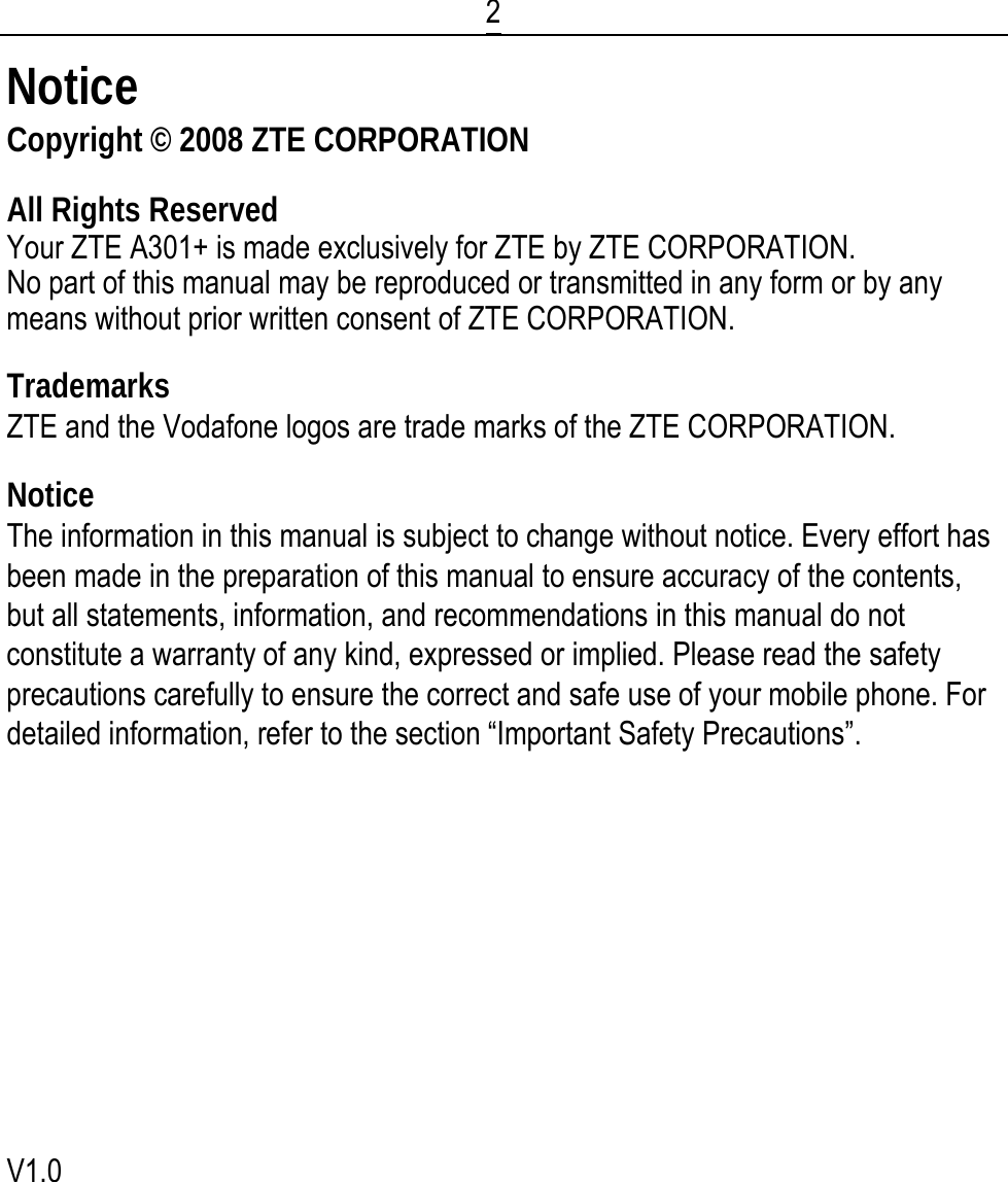  2 Notice Copyright © 2008 ZTE CORPORATION All Rights Reserved Your ZTE A301+ is made exclusively for ZTE by ZTE CORPORATION. No part of this manual may be reproduced or transmitted in any form or by any means without prior written consent of ZTE CORPORATION. Trademarks ZTE and the Vodafone logos are trade marks of the ZTE CORPORATION. Notice The information in this manual is subject to change without notice. Every effort has been made in the preparation of this manual to ensure accuracy of the contents, but all statements, information, and recommendations in this manual do not constitute a warranty of any kind, expressed or implied. Please read the safety precautions carefully to ensure the correct and safe use of your mobile phone. For detailed information, refer to the section “Important Safety Precautions”.          V1.0 