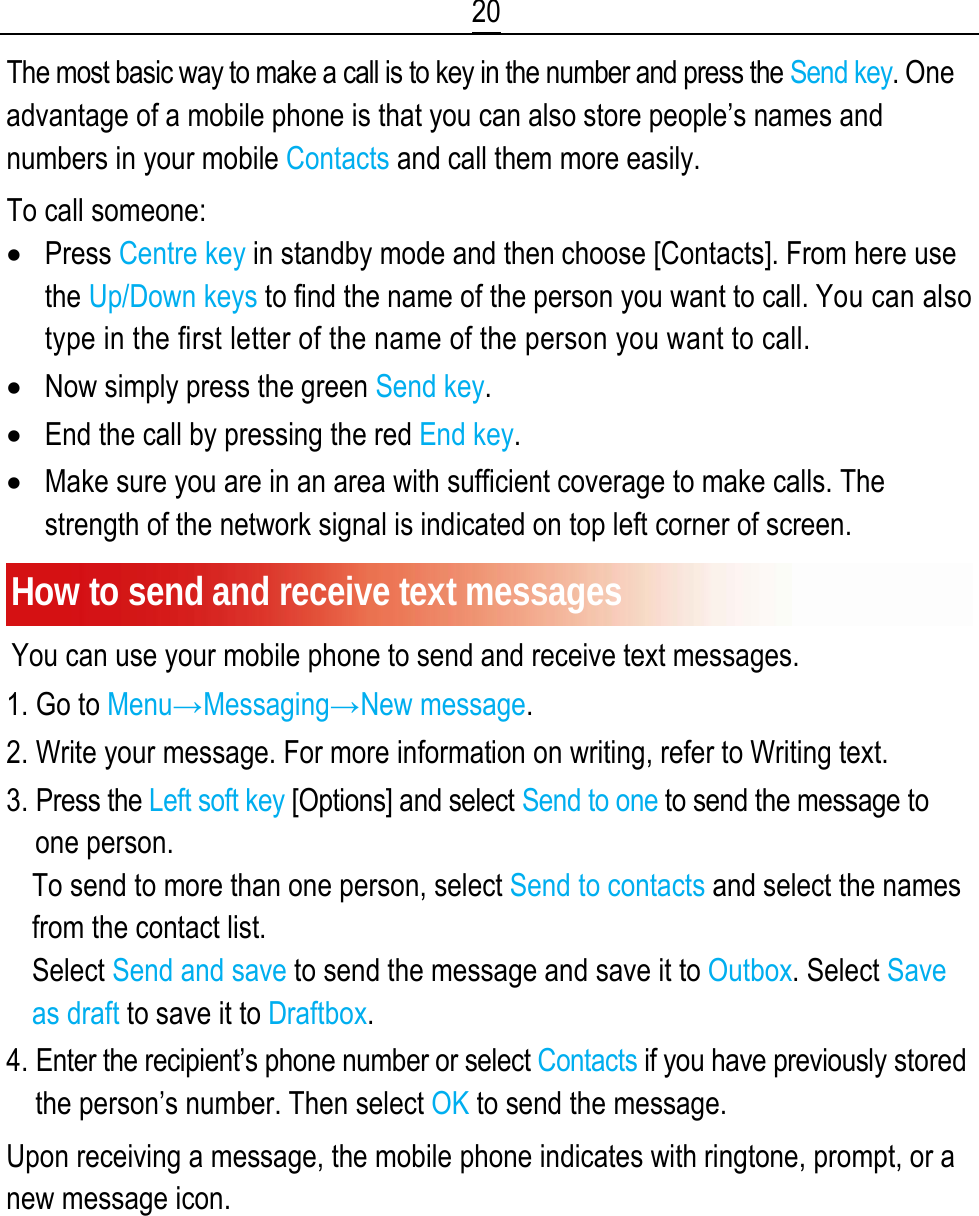 20 The most basic way to make a call is to key in the number and press the Send key. One advantage of a mobile phone is that you can also store people’s names and numbers in your mobile Contacts and call them more easily. To call someone: • Press Centre key in standby mode and then choose [Contacts]. From here use the Up/Down keys to find the name of the person you want to call. You can also type in the first letter of the name of the person you want to call. • Now simply press the green Send key. • End the call by pressing the red End key. • Make sure you are in an area with sufficient coverage to make calls. The strength of the network signal is indicated on top left corner of screen. How to send and receive text messages You can use your mobile phone to send and receive text messages. 1. Go to Menu→Messaging→New message. 2. Write your message. For more information on writing, refer to Writing text. 3. Press the Left soft key [Options] and select Send to one to send the message to one person. To send to more than one person, select Send to contacts and select the names from the contact list. Select Send and save to send the message and save it to Outbox. Select Save as draft to save it to Draftbox. 4. Enter the recipient’s phone number or select Contacts if you have previously stored the person’s number. Then select OK to send the message. Upon receiving a message, the mobile phone indicates with ringtone, prompt, or a new message icon. 