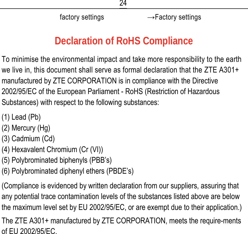  24  factory settings →Factory settings  Declaration of RoHS Compliance To minimise the environmental impact and take more responsibility to the earth we live in, this document shall serve as formal declaration that the ZTE A301+ manufactured by ZTE CORPORATION is in compliance with the Directive 2002/95/EC of the European Parliament - RoHS (Restriction of Hazardous Substances) with respect to the following substances: (1) Lead (Pb) (2) Mercury (Hg) (3) Cadmium (Cd) (4) Hexavalent Chromium (Cr (VI)) (5) Polybrominated biphenyls (PBB’s) (6) Polybrominated diphenyl ethers (PBDE’s) (Compliance is evidenced by written declaration from our suppliers, assuring that any potential trace contamination levels of the substances listed above are below the maximum level set by EU 2002/95/EC, or are exempt due to their application.) The ZTE A301+ manufactured by ZTE CORPORATION, meets the require-ments of EU 2002/95/EC.        