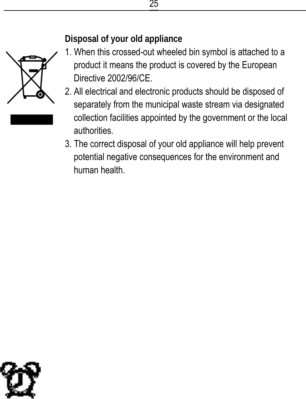  25  Disposal of your old appliance 1. When this crossed-out wheeled bin symbol is attached to a product it means the product is covered by the European Directive 2002/96/CE. 2. All electrical and electronic products should be disposed of separately from the municipal waste stream via designated collection facilities appointed by the government or the local authorities. 3. The correct disposal of your old appliance will help prevent potential negative consequences for the environment and human health.                  