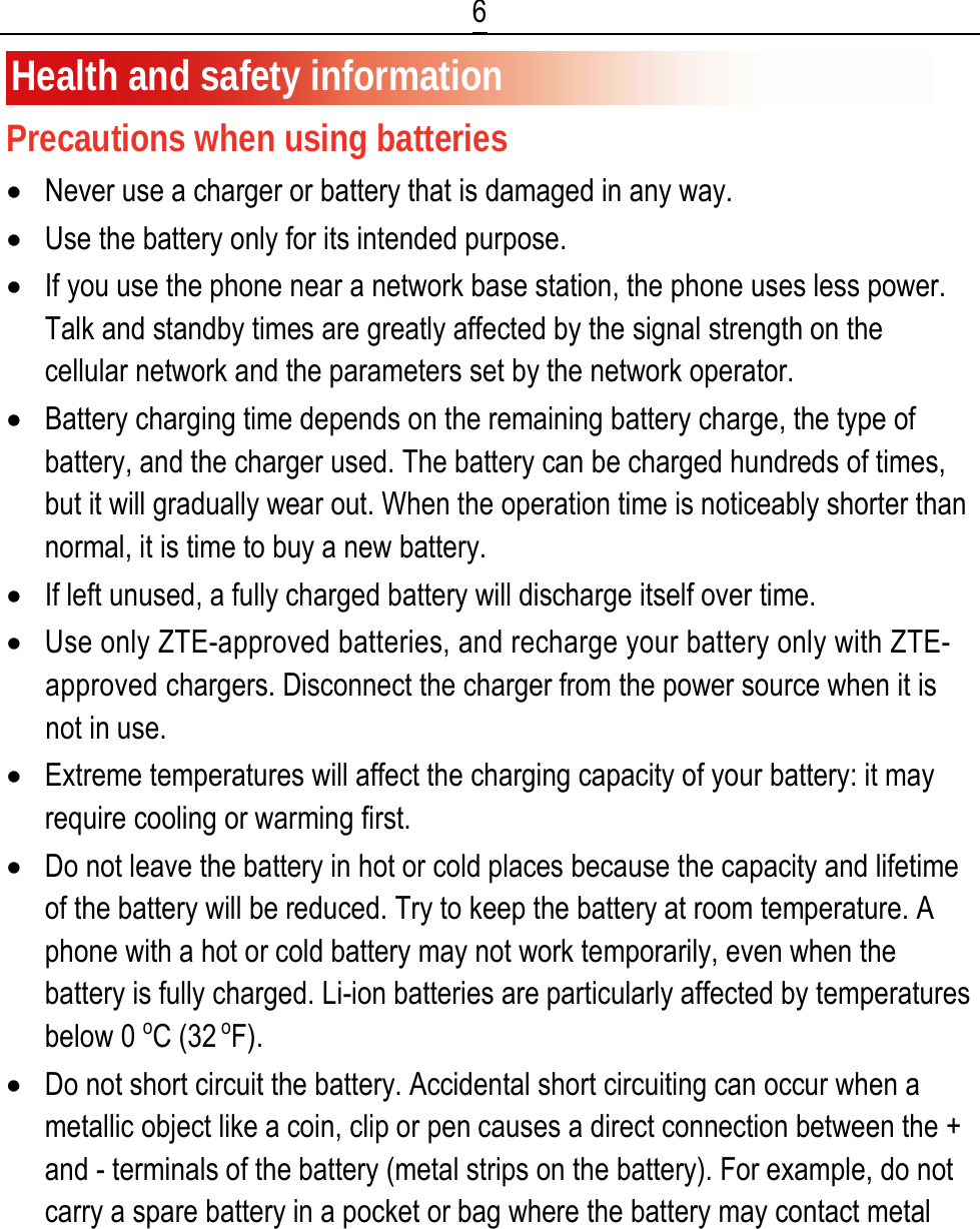  6 Health and safety information Precautions when using batteries • Never use a charger or battery that is damaged in any way. • Use the battery only for its intended purpose. • If you use the phone near a network base station, the phone uses less power. Talk and standby times are greatly affected by the signal strength on the cellular network and the parameters set by the network operator. • Battery charging time depends on the remaining battery charge, the type of battery, and the charger used. The battery can be charged hundreds of times, but it will gradually wear out. When the operation time is noticeably shorter than normal, it is time to buy a new battery. • If left unused, a fully charged battery will discharge itself over time. • Use only ZTE-approved batteries, and recharge your battery only with ZTE-approved chargers. Disconnect the charger from the power source when it is not in use. • Extreme temperatures will affect the charging capacity of your battery: it may require cooling or warming first. • Do not leave the battery in hot or cold places because the capacity and lifetime of the battery will be reduced. Try to keep the battery at room temperature. A phone with a hot or cold battery may not work temporarily, even when the battery is fully charged. Li-ion batteries are particularly affected by temperatures below 0 oC (32 oF). • Do not short circuit the battery. Accidental short circuiting can occur when a metallic object like a coin, clip or pen causes a direct connection between the + and - terminals of the battery (metal strips on the battery). For example, do not carry a spare battery in a pocket or bag where the battery may contact metal 