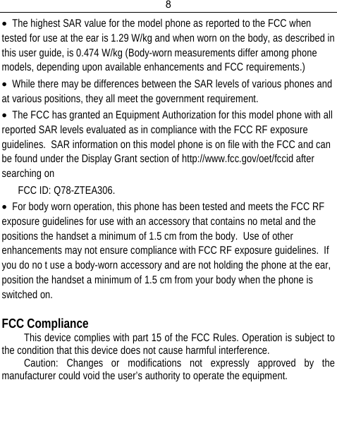 8  • The highest SAR value for the model phone as reported to the FCC when tested for use at the ear is 1.29 W/kg and when worn on the body, as described in this user guide, is 0.474 W/kg (Body-worn measurements differ among phone models, depending upon available enhancements and FCC requirements.) • While there may be differences between the SAR levels of various phones and at various positions, they all meet the government requirement. • The FCC has granted an Equipment Authorization for this model phone with all reported SAR levels evaluated as in compliance with the FCC RF exposure guidelines.  SAR information on this model phone is on file with the FCC and can be found under the Display Grant section of http://www.fcc.gov/oet/fccid after searching on  FCC ID: Q78-ZTEA306. • For body worn operation, this phone has been tested and meets the FCC RF exposure guidelines for use with an accessory that contains no metal and the positions the handset a minimum of 1.5 cm from the body.  Use of other enhancements may not ensure compliance with FCC RF exposure guidelines.  If you do no t use a body-worn accessory and are not holding the phone at the ear, position the handset a minimum of 1.5 cm from your body when the phone is switched on.  FCC Compliance This device complies with part 15 of the FCC Rules. Operation is subject to the condition that this device does not cause harmful interference. Caution: Changes or modifications not expressly approved by the manufacturer could void the user’s authority to operate the equipment.   
