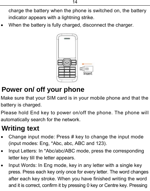 14  charge the battery when the phone is switched on, the battery indicator appears with a lightning strike. •  When the battery is fully charged, disconnect the charger.  Power on/ off your phone Make sure that your SIM card is in your mobile phone and that the battery is charged. Please hold End key to power on/off the phone. The phone will automatically search for the network. Writing text •  Change input mode: Press # key to change the input mode (input modes: Eng, *Abc, abc, ABC and 123). •  Input Letters: In *Abc/abc/ABC mode, press the corresponding letter key till the letter appears. •  Input Words: In Eng mode, key in any letter with a single key press. Press each key only once for every letter. The word changes after each key stroke. When you have finished writing the word and it is correct, confirm it by pressing 0 key or Centre key. Pressing Insert 