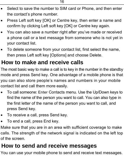 16  •  Select to save the number to SIM card or Phone, and then enter the contact’s phone number. •  Press Left soft key [OK] or Centre key, then enter a name and confirm by clicking Left soft key [OK] or Centre key again. •  You can also save a number right after you’ve made or received a phone call or a text message from someone who is not yet in your contact list. •  To delete someone from your contact list, first select the name, then press Left soft key [Options] and choose Delete. How to make and receive calls The most basic way to make a call is to key in the number in the standby mode and press Send key. One advantage of a mobile phone is that you can also store people’s names and numbers in your mobile contact list and call them more easily. •  To call someone: Enter Contacts menu. Use the Up/Down keys to find the name of the person you want to call. You can also type in the first letter of the name of the person you want to call, and press Send key. •  To receive a call, press Send key. •  To end a call, press End key. Make sure that you are in an area with sufficient coverage to make calls. The strength of the network signal is indicated on the left top of the screen. How to send and receive messages You can use your mobile phone to send and receive text messages. 