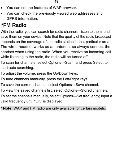 19  •  You can set the features of WAP browser. •  You can check the previously viewed web addresses and GPRS information. *FM Radio With the radio, you can search for radio channels, listen to them, and save them on your device. Note that the quality of the radio broadcast depends on the coverage of the radio station in that particular area. The wired headset works as an antenna, so always connect the headset when using the radio. When you receive an incoming call while listening to the radio, the radio will be turned off. To scan for channels, select Options→Scan, and press Select to start auto searching. To adjust the volume, press the Up/Down keys. To tune channels manually, press the Left/Right keys. To save the current channel, select Options→Save channel. To view the saved channels list, select Options→Stored channels. To set the channels manually, select Options→Set frequency; input a valid frequency until “OK” is displayed. * Note: WAP and FM radio are only available for certain models.  