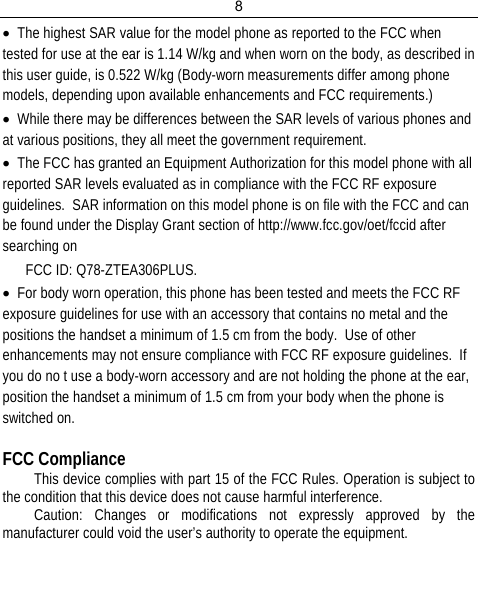 8  • The highest SAR value for the model phone as reported to the FCC when tested for use at the ear is 1.14 W/kg and when worn on the body, as described in this user guide, is 0.522 W/kg (Body-worn measurements differ among phone models, depending upon available enhancements and FCC requirements.) • While there may be differences between the SAR levels of various phones and at various positions, they all meet the government requirement. • The FCC has granted an Equipment Authorization for this model phone with all reported SAR levels evaluated as in compliance with the FCC RF exposure guidelines.  SAR information on this model phone is on file with the FCC and can be found under the Display Grant section of http://www.fcc.gov/oet/fccid after searching on  FCC ID: Q78-ZTEA306PLUS. • For body worn operation, this phone has been tested and meets the FCC RF exposure guidelines for use with an accessory that contains no metal and the positions the handset a minimum of 1.5 cm from the body.  Use of other enhancements may not ensure compliance with FCC RF exposure guidelines.  If you do no t use a body-worn accessory and are not holding the phone at the ear, position the handset a minimum of 1.5 cm from your body when the phone is switched on.  FCC Compliance This device complies with part 15 of the FCC Rules. Operation is subject to the condition that this device does not cause harmful interference. Caution: Changes or modifications not expressly approved by the manufacturer could void the user’s authority to operate the equipment.   
