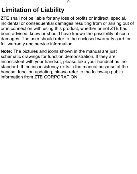 9  Limitation of Liability ZTE shall not be liable for any loss of profits or indirect, special, incidental or consequential damages resulting from or arising out of or in connection with using this product, whether or not ZTE had been advised, knew or should have known the possibility of such damages. The user should refer to the enclosed warranty card for full warranty and service information. Note: The pictures and icons shown in the manual are just schematic drawings for function demonstration. If they are inconsistent with your handset, please take your handset as the standard. If the inconsistency exits in the manual because of the handset function updating, please refer to the follow-up public information from ZTE CORPORATION.      