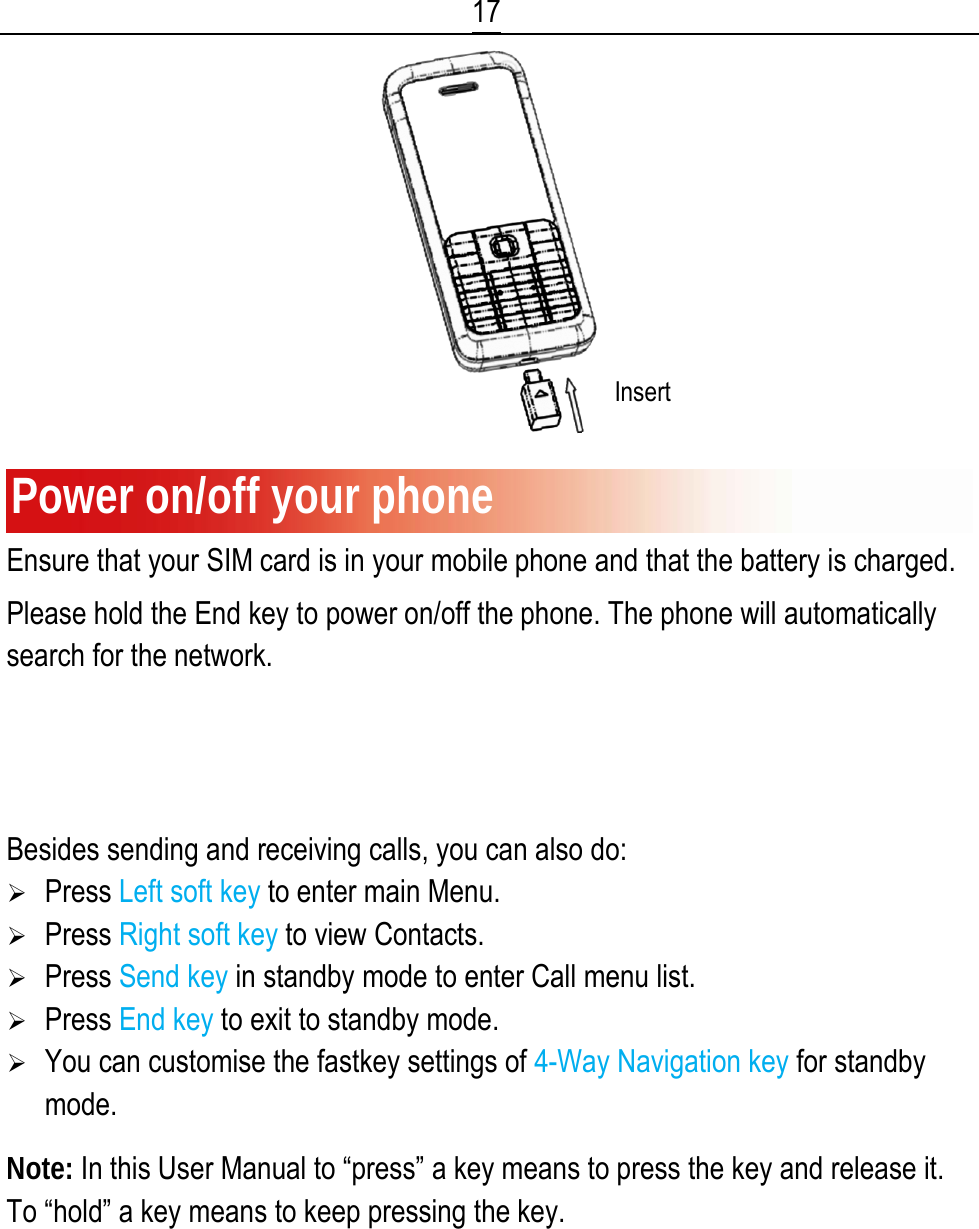 17  Power on/off your phone Ensure that your SIM card is in your mobile phone and that the battery is charged. Please hold the End key to power on/off the phone. The phone will automatically search for the network.   Display information Besides sending and receiving calls, you can also do: ¾ Press Left soft key to enter main Menu. ¾ Press Right soft key to view Contacts. ¾ Press Send key in standby mode to enter Call menu list. ¾ Press End key to exit to standby mode. ¾ You can customise the fastkey settings of 4-Way Navigation key for standby mode.  Note: In this User Manual to “press” a key means to press the key and release it. To “hold” a key means to keep pressing the key. Insert 