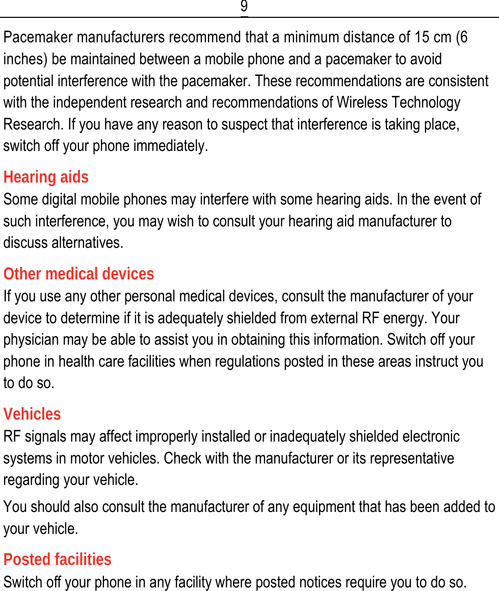  9 Pacemaker manufacturers recommend that a minimum distance of 15 cm (6 inches) be maintained between a mobile phone and a pacemaker to avoid potential interference with the pacemaker. These recommendations are consistent with the independent research and recommendations of Wireless Technology Research. If you have any reason to suspect that interference is taking place, switch off your phone immediately. Hearing aids Some digital mobile phones may interfere with some hearing aids. In the event of such interference, you may wish to consult your hearing aid manufacturer to discuss alternatives. Other medical devices If you use any other personal medical devices, consult the manufacturer of your device to determine if it is adequately shielded from external RF energy. Your physician may be able to assist you in obtaining this information. Switch off your phone in health care facilities when regulations posted in these areas instruct you to do so. Vehicles RF signals may affect improperly installed or inadequately shielded electronic systems in motor vehicles. Check with the manufacturer or its representative regarding your vehicle. You should also consult the manufacturer of any equipment that has been added to your vehicle. Posted facilities Switch off your phone in any facility where posted notices require you to do so.   