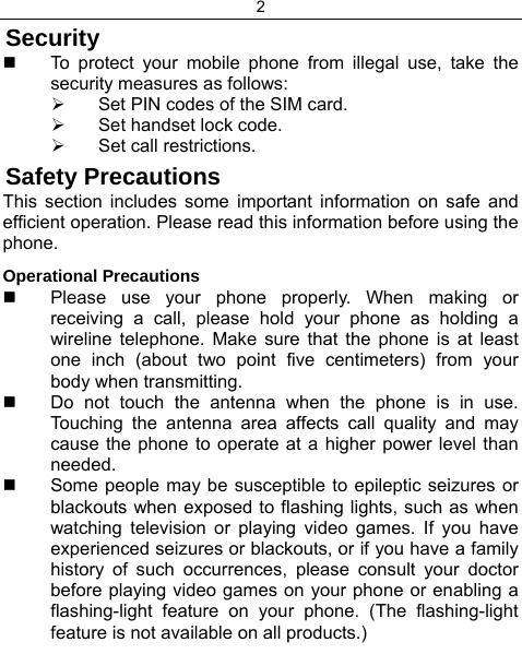 2  Security   To protect your mobile phone from illegal use, take the security measures as follows: ¾  Set PIN codes of the SIM card. ¾  Set handset lock code. ¾  Set call restrictions. Safety Precautions This section includes some important information on safe and efficient operation. Please read this information before using the phone. Operational Precautions   Please use your phone properly. When making or receiving a call, please hold your phone as holding a wireline telephone. Make sure that the phone is at least one inch (about two point five centimeters) from your body when transmitting.   Do not touch the antenna when the phone is in use. Touching the antenna area affects call quality and may cause the phone to operate at a higher power level than needed.   Some people may be susceptible to epileptic seizures or blackouts when exposed to flashing lights, such as when watching television or playing video games. If you have experienced seizures or blackouts, or if you have a family history of such occurrences, please consult your doctor before playing video games on your phone or enabling a flashing-light feature on your phone. (The flashing-light feature is not available on all products.)  