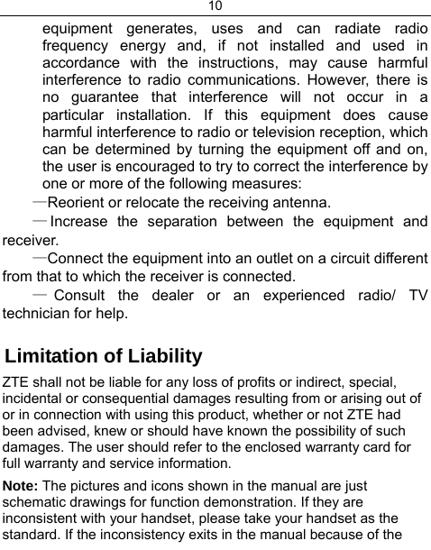 10  equipment generates, uses and can radiate radio frequency energy and, if not installed and used in accordance with the instructions, may cause harmful interference to radio communications. However, there is no guarantee that interference will not occur in a particular installation. If this equipment does cause harmful interference to radio or television reception, which can be determined by turning the equipment off and on, the user is encouraged to try to correct the interference by one or more of the following measures: —Reorient or relocate the receiving antenna. —Increase the separation between the equipment and receiver. —Connect the equipment into an outlet on a circuit different from that to which the receiver is connected. —Consult the dealer or an experienced radio/ TV technician for help.  Limitation of Liability ZTE shall not be liable for any loss of profits or indirect, special, incidental or consequential damages resulting from or arising out of or in connection with using this product, whether or not ZTE had been advised, knew or should have known the possibility of such damages. The user should refer to the enclosed warranty card for full warranty and service information. Note: The pictures and icons shown in the manual are just schematic drawings for function demonstration. If they are inconsistent with your handset, please take your handset as the standard. If the inconsistency exits in the manual because of the 